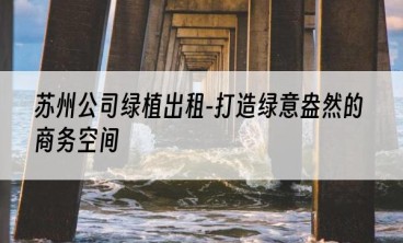 苏州公司绿植出租-打造绿意盎然的商务空间