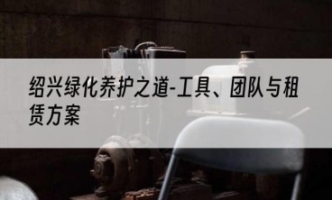 绍兴绿化养护之道-工具、团队与租赁方案