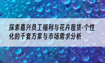 探索嘉兴员工福利与花卉租赁-个性化的千套方案与市场需求分析