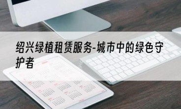 绍兴绿植租赁服务-城市中的绿色守护者