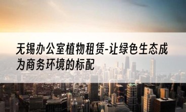 无锡办公室植物租赁-让绿色生态成为商务环境的标配