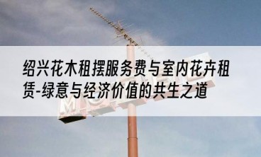 绍兴花木租摆服务费与室内花卉租赁-绿意与经济价值的共生之道