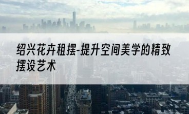 绍兴花卉租摆-提升空间美学的精致摆设艺术