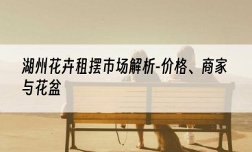 湖州花卉租摆市场解析-价格、商家与花盆