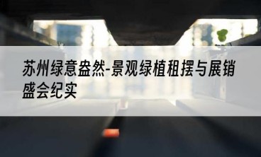 苏州绿意盎然-景观绿植租摆与展销盛会纪实