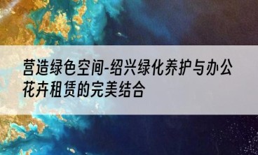 营造绿色空间-绍兴绿化养护与办公花卉租赁的完美结合