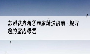 苏州花卉租赁商家精选指南 - 探寻您的室内绿意