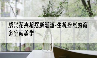 绍兴花卉租摆新潮流-生机盎然的商务空间美学