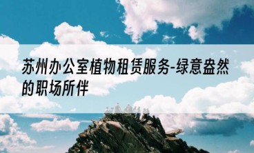 苏州办公室植物租赁服务-绿意盎然的职场所伴