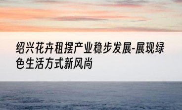 绍兴花卉租摆产业稳步发展-展现绿色生活方式新风尚