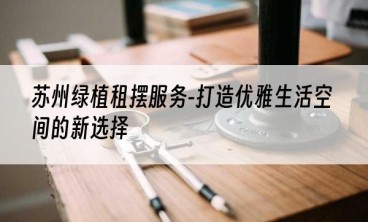 苏州绿植租摆服务-打造优雅生活空间的新选择
